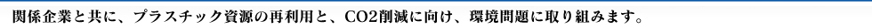関係企業と共に、プラスチック資源の再利用と、CO2削減に向け環境問題に取り組みます。